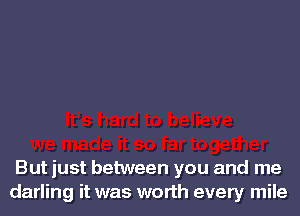 But just between you and me
darling it was worth every mile