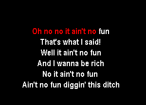 Oh no no it ain't no tun
Thafs whatl said!

Well it ain't no tun
And I wanna be rich
No it ain't no fun
Ain't no fun diggin' this ditch