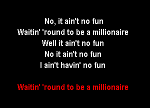 No, it ain't no fun
Waitin' 'round to be a millionaire
Well it ain't no fun
No it ain't no fun
I ain't havin' no tun

Waitin' 'round to be a millionaire
