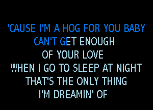 'CAUSE I'M A HOG FOR YOU BABY
CAN'T GET ENOUGH
OF YOUR LOVE
WHEN I GO TO SLEEP AT NIGHT
THAT'S THE ONLY THING
I'M DREAMIN' 0F