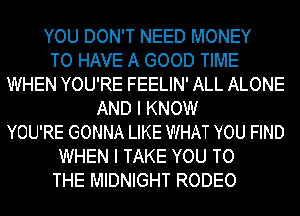 YOU DON'T NEED MONEY
TO HAVE A GOOD TIME
WHEN YOU'RE FEELIN' ALL ALONE
AND I KNOW
YOU'RE GONNA LIKE WHAT YOU FIND
WHEN I TAKE YOU TO
THE MIDNIGHT RODEO