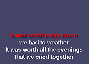 we had to weather
It was worth all the evenings
that we cried together