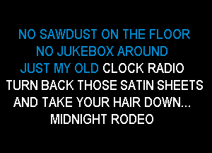 NO SAWDUST ON THE FLOOR
NO JUKEBOX AROUND
JUST MY OLD CLOCK RADIO
TURN BACK THOSE SATIN SHEETS
AND TAKE YOUR HAIR DOWN...
MIDNIGHT RODEO