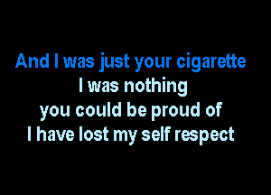 And I was just your cigarette
I was nothing

you could be proud of
I have lost my self respect