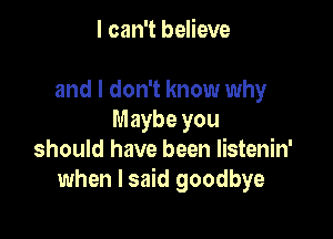 I can't believe

and I don't know why

Maybe you
should have been listenin'
when I said goodbye