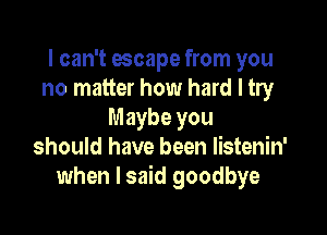 I can't escape from you
no matter how hard I try

Maybe you
should have been listenin'
when I said goodbye