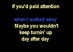 If you'd paid attention

when I walked away
Maybe you wouldn't
keep turnin' up
day after day