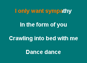 I only want sympathy

In the form of you
Crawling into bed with me

Dance dance