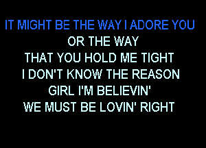 IT MIGHT BE THE WAY I ADORE YOU
OR THE WAY
THAT YOU HOLD ME TIGHT
I DON'T KNOW THE REASON
GIRL I'M BELIEVIN'
WE MUST BE LOVIN' RIGHT