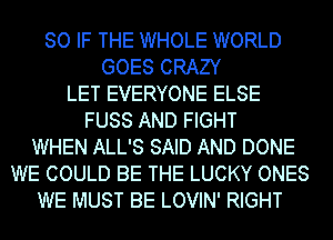 SO IF THE WHOLE WORLD
GOES CRAZY
LET EVERYONE ELSE
FUSS AND FIGHT
WHEN ALL'S SAID AND DONE
WE COULD BE THE LUCKY ONES
WE MUST BE LOVIN' RIGHT