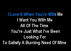 I Love It When You're With Me
lWant You With Me

All Of The Time
You're Just What I've Been

Looking For
To Satisfy A Burning Need Of Mine