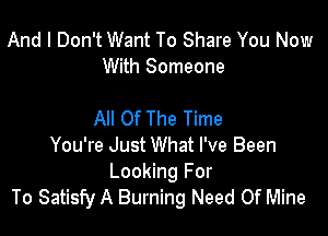 And I Don't Want To Share You Now
With Someone

All Of The Time
You're Just What I've Been

Looking For
To Satisfy A Burning Need Of Mine