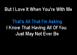 But I Love It When You're With Me

That's All That I'm Asking

I Know That Having All Of You
Just May Not Ever Be