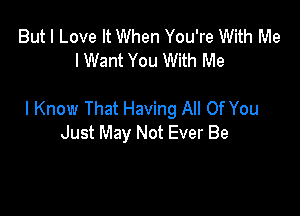 But I Love It When You're With Me
I Want You With Me

I Know That Having All Of You
Just May Not Ever Be