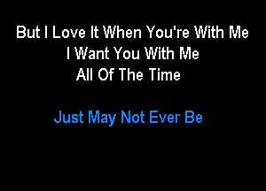 But I Love It When You're With Me
I Want You With Me
All Of The Time

Just May Not Ever Be