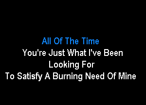 All Of The Time

You're Just What I've Been
Looking For
To Satisfy A Burning Need Of Mine