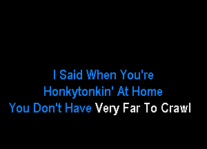 I Said When You're
Honkytonkin' At Home
You Don't Have Very Far To Crawl