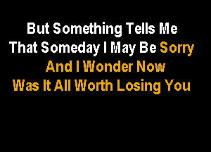But Something Tells Me
That Someday I May Be Sorry
And I Wonder Now

Was It All Worth Losing You