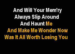 And Will Your Mem'ry
Always Slip Around
And Haunt Me

And Make Me Wonder Now
Was It All Worth Losing You