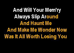 And Will Your Mem'ry
Always Slip Around
And Haunt Me

And Make Me Wonder Now
Was It All Worth Losing You