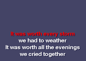 we had to weather
It was worth all the evenings
we cried together