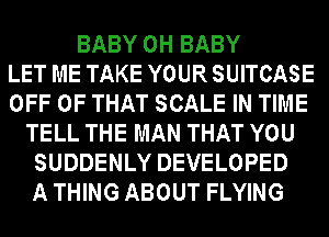 BABY 0H BABY
LET ME TAKE YOUR SUITCASE
OFF OF THAT SCALE IN TIME
TELL THE MAN THAT YOU
SUDDENLY DEVELOPED
A THING ABOUT FLYING