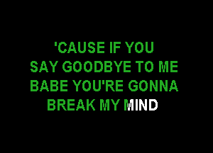 'CAUSE IF YOU
SAY GOODBYE TO ME

BABE YOU'RE GONNA
BREAK MY MIND