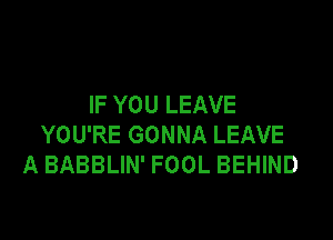 IF YOU LEAVE

YOU'RE GONNA LEAVE
A BABBLIN' FOOL BEHIND