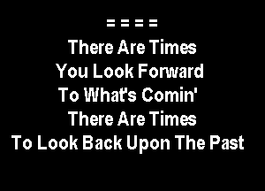 There Are Times
You Look Fomard
To What's Comin'

There Are Times
To Look Back Upon The Past