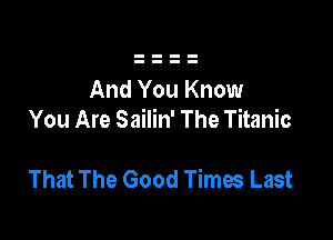 And You Know
You Are Sailin' The Titanic

That The Good Times Last