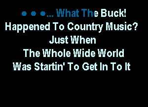 o o 0... What The Buck!
Happened To Country Music?
Just When
The Whole Wide World

Was Startin' To Get In To It
