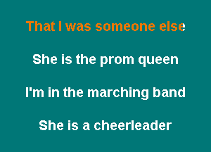 That I was someone else

She is the prom queen

I'm in the marching band

She is a cheerleader