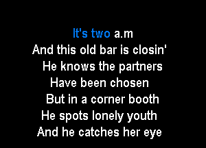 It's two am
And this old bar is closin'
He knows the partners

Have been chosen
But in a corner booth
He spots lonely youth
And he catches her eye