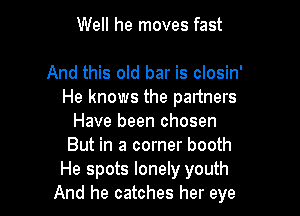 Well he moves fast

And this old bar is closin'
He knows the partners

Have been chosen
But in a corner booth
He spots lonely youth
And he catches her eye