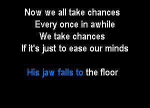 Now we all take chances
Every once in awhile
We take chances
If it's just to ease our minds

His jaw falls to the floor