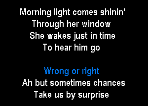 Morning light comes shinin'
Through her window
She wakes just in time

To hear him go

Wrong or right
Ah but sometimes chances
Take us by surprise