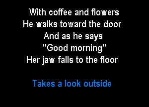 With coffee and f10wers
He walks toward the door
And as he says
Good morning

Her jaw falls to the floor

Takes a look outside