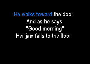 He walks toward the door
And as he says
Good morning

Her jaw falls to the floor