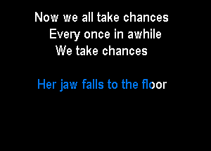 Now we all take chances
Every once in awhile
We take chances

Her jaw falls to the floor