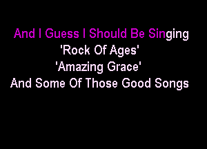 And I Guess I Should Be Singing
'Rock Of Ages'
'Amazing Grace'

And Some Of Those Good Songs