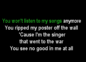 You won't listen to my songs anymore
You ripped my poster off the wall
'Cause I'm the singer
that went to the war
You see no good in me at all