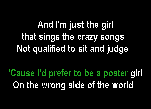 And I'm just the girl
that sings the crazy songs
Not qualified to sit and judge

'Cause I'd prefer to be a poster girl
On the wrong side of the world