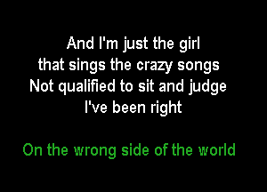 And I'm just the girl
that sings the crazy songs
Not qualified to sit and judge

I've been right

On the wrong side of the world