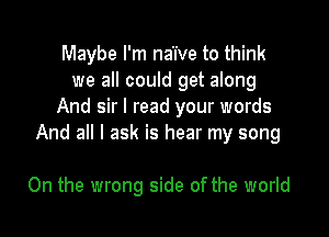 Maybe I'm naive to think
we all could get along
And sir I read your words

And all I ask is hear my song

On the wrong side of the world