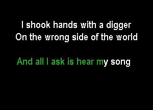 I shook hands with a digger
0n the wrong side of the world

And all I ask is hear my song