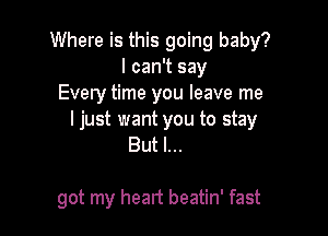 Where is this going baby?
I can't say
Every time you leave me

ljust want you to stay
But I...

got my heart beatin' fast