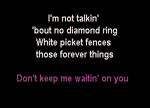 I'm not talkin'
'bout no diamond ring
White picket fences
those forever things

Don't keep me waitin' on you