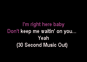 I'm right here baby

Don't keep me waitin' on you...
Yeah
(30 Second Music Out)
