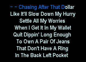 '- .. Chasing After That Dollar
Like It'll Slow Down My Hurry
Settle All My Worries
When I Get It In My Wallet
Quit Dippin' Long Enough
To Own A Pair Of Jeans

That Don't Have A Ring
In The Back Left Pocket l