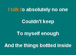 I talk to absolutely no one

Couldn't keep

To myself enough

And the things bottled inside
